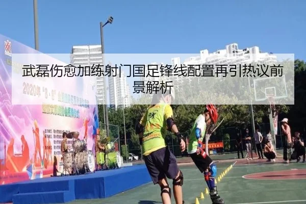 武磊伤愈加练射门国足锋线配置再引热议前景解析